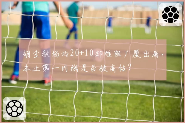 胡金秋场均20+10却难阻广厦出局，本土第一内线是否被高估？