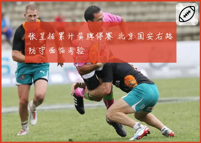 张呈栋累计黄牌停赛 北京国安右路防守面临考验