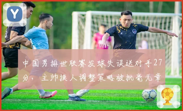 中国男排世联赛发球失误送对手27分,主帅换人调整策略被批毫无章法