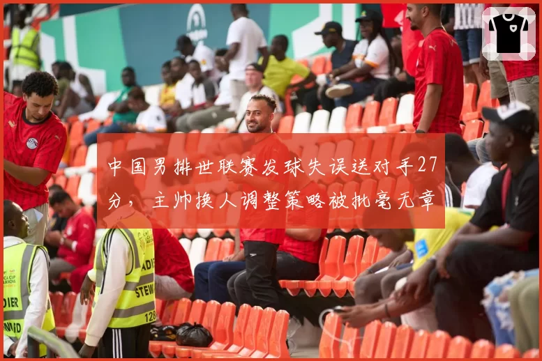中国男排世联赛发球失误送对手27分,主帅换人调整策略被批毫无章法