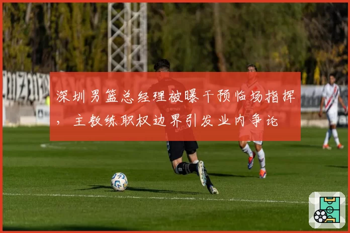 深圳男篮总经理被曝干预临场指挥，主教练职权边界引发业内争论