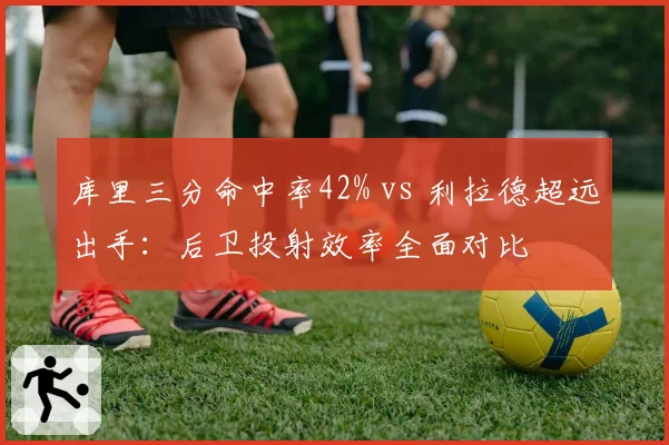 库里三分命中率42% vs 利拉德超远出手：后卫投射效率全面对比