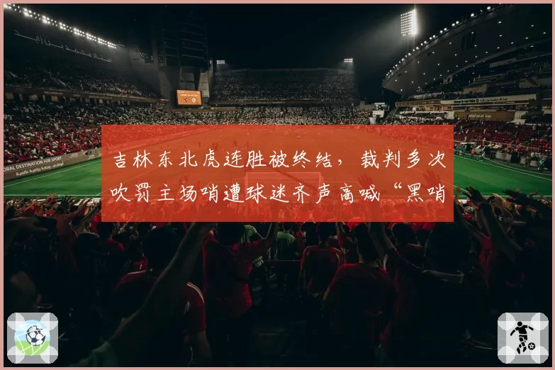 吉林东北虎连胜被终结,裁判多次吹罚主场哨遭球迷齐声高喊“黑哨”
