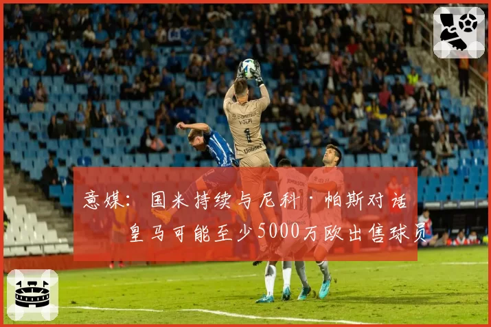 意媒：国米持续与尼科·帕斯对话，皇马可能至少5000万欧出售球员