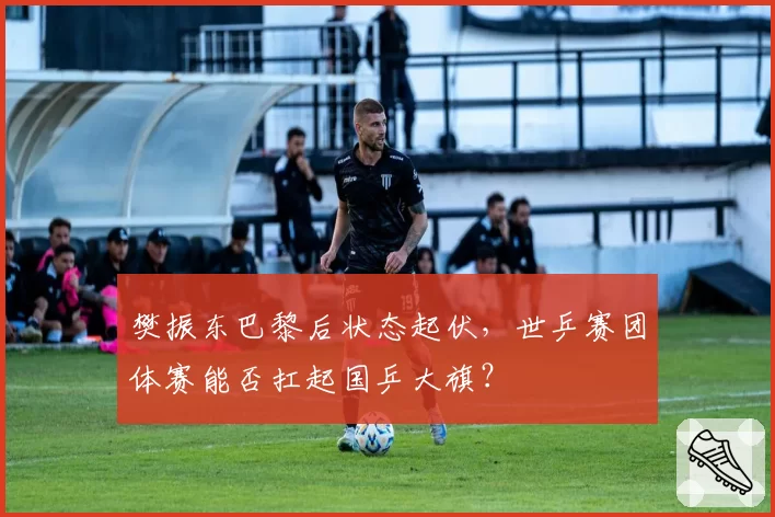 樊振东巴黎后状态起伏,世乒赛团体赛能否扛起国乒大旗?