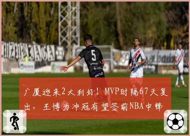 广厦迎来2大利好！MVP时隔67天复出，王博为冲冠有望签前NBA中锋
