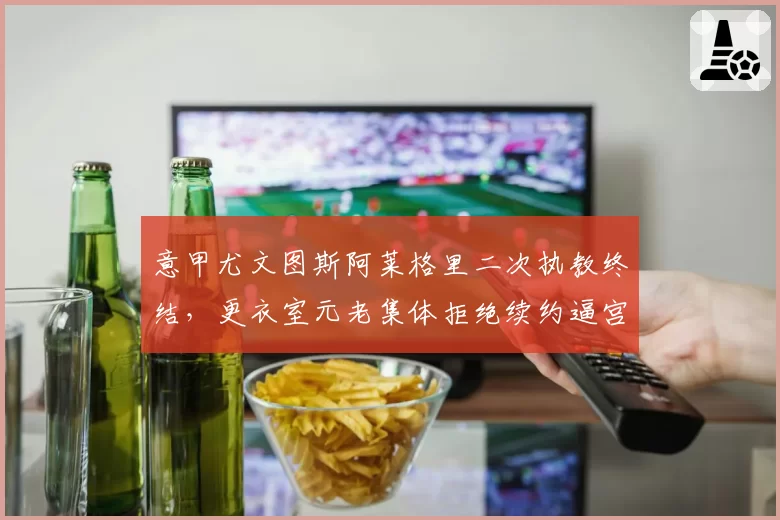 意甲尤文图斯阿莱格里二次执教终结,更衣室元老集体拒绝续约逼宫