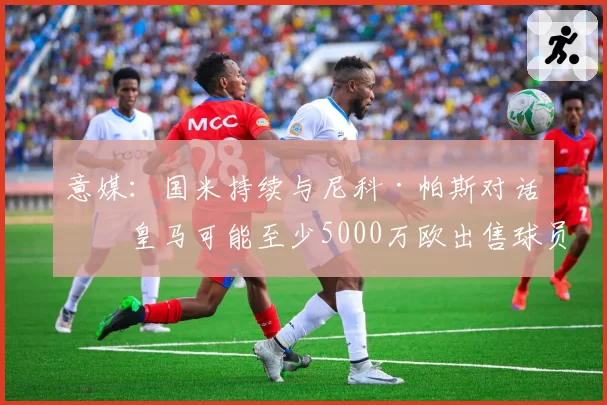 意媒：国米持续与尼科·帕斯对话，皇马可能至少5000万欧出售球员