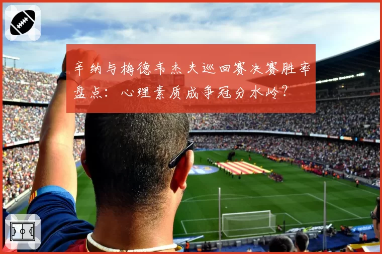 辛纳与梅德韦杰夫巡回赛决赛胜率盘点:心理素质成争冠分水岭?
