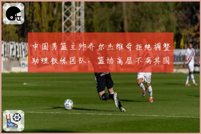 中国男篮主帅乔尔杰维奇拒绝调整助理教练团队,篮协高层不满其固执态度
