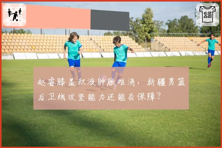 赵睿膝盖积液肿胀难消,新疆男篮后卫线攻坚能力还能否保障?