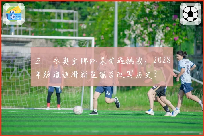 王濛冬奥金牌纪录将遇挑战,2028年短道速滑新星能否改写历史?