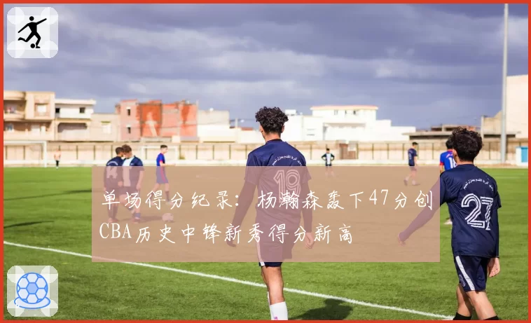 单场得分纪录：杨瀚森轰下47分创CBA历史中锋新秀得分新高