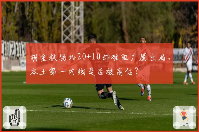 胡金秋场均20+10却难阻广厦出局，本土第一内线是否被高估？