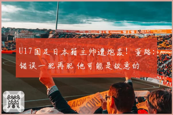 U17国足日本籍主帅遭炮轰!董路:错误一犯再犯 他可能是故意的