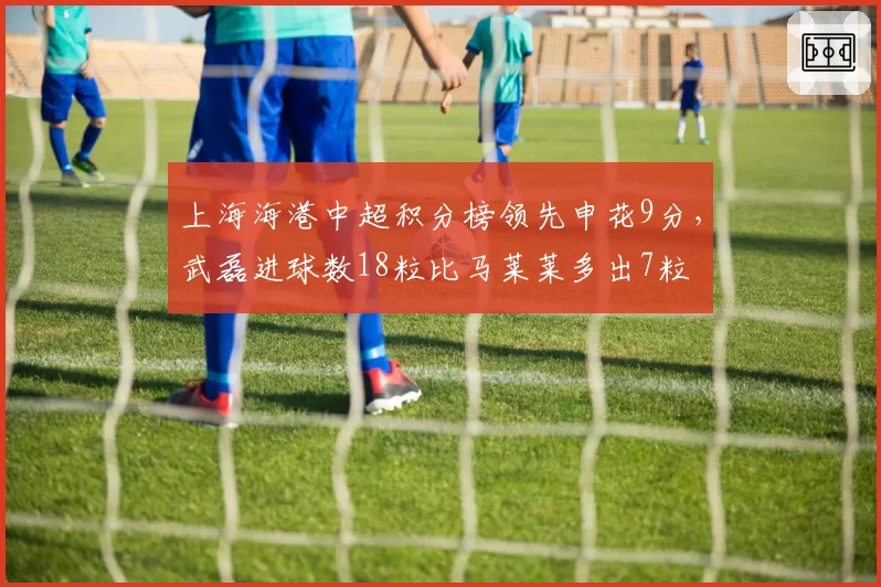 上海海港中超积分榜领先申花9分，武磊进球数18粒比马莱莱多出7粒