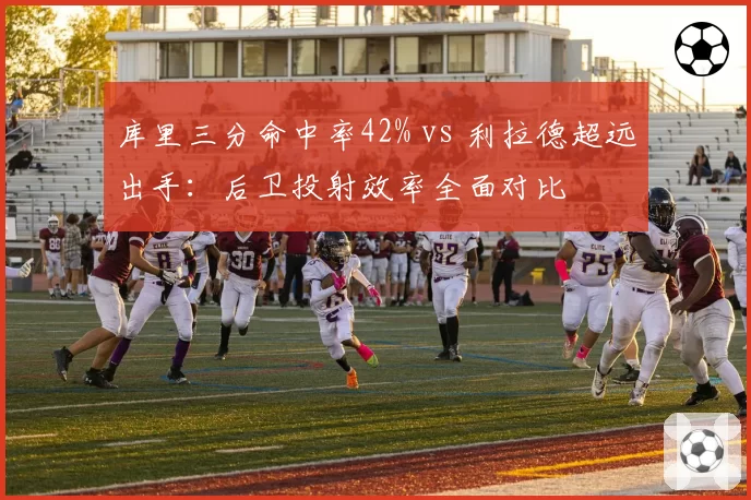 库里三分命中率42% vs 利拉德超远出手：后卫投射效率全面对比