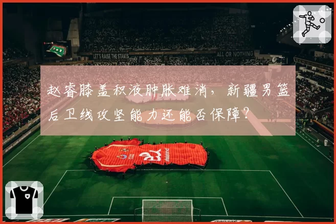 赵睿膝盖积液肿胀难消,新疆男篮后卫线攻坚能力还能否保障?
