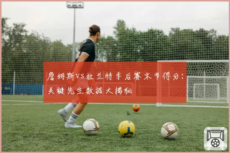 詹姆斯vs杜兰特季后赛末节得分：关键先生数据大揭秘