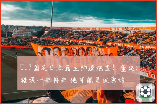 U17国足日本籍主帅遭炮轰！董路：错误一犯再犯 他可能是故意的