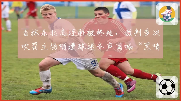 吉林东北虎连胜被终结,裁判多次吹罚主场哨遭球迷齐声高喊“黑哨”