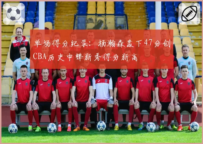 单场得分纪录：杨瀚森轰下47分创CBA历史中锋新秀得分新高