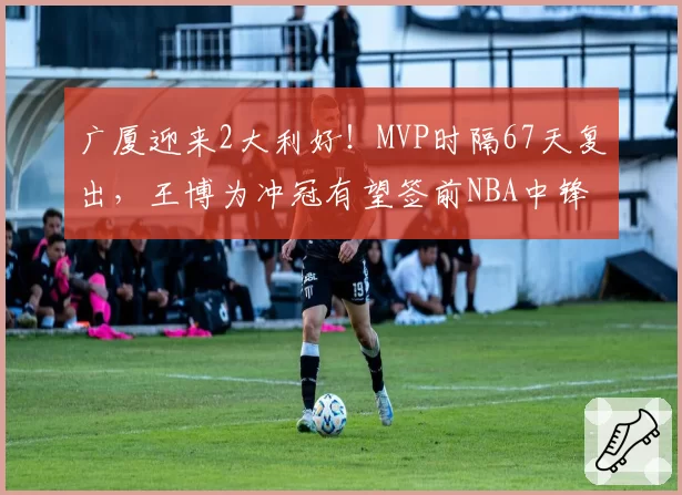 广厦迎来2大利好！MVP时隔67天复出，王博为冲冠有望签前NBA中锋