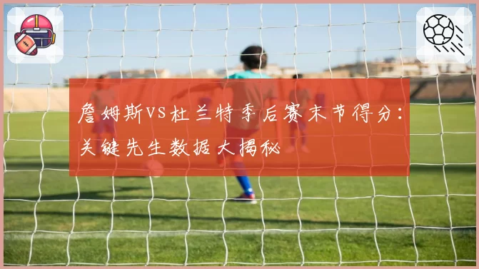 詹姆斯vs杜兰特季后赛末节得分：关键先生数据大揭秘