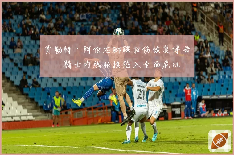 贾勒特·阿伦右脚踝扭伤恢复停滞,骑士内线轮换陷入全面危机
