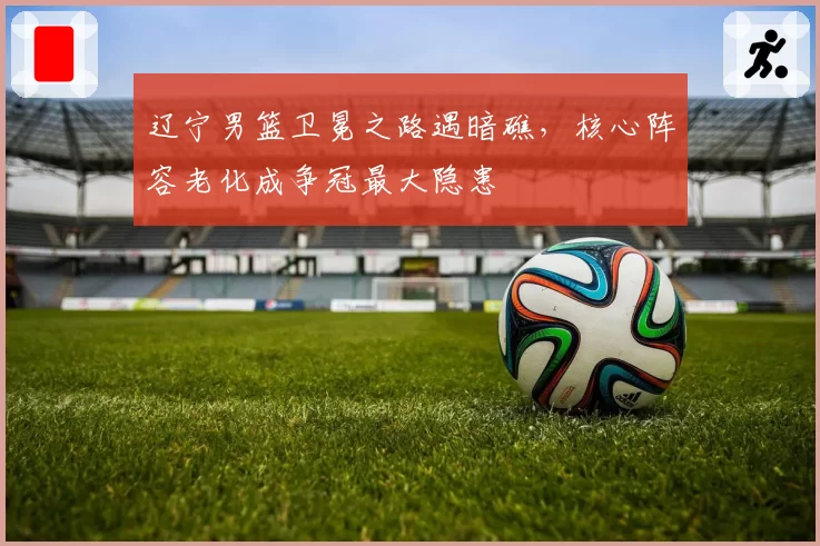 辽宁男篮卫冕之路遇暗礁，核心阵容老化成争冠最大隐患