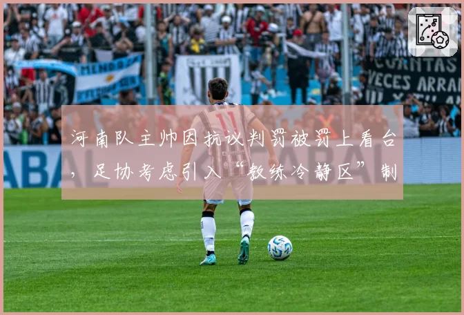 河南队主帅因抗议判罚被罚上看台，足协考虑引入“教练冷静区”制度