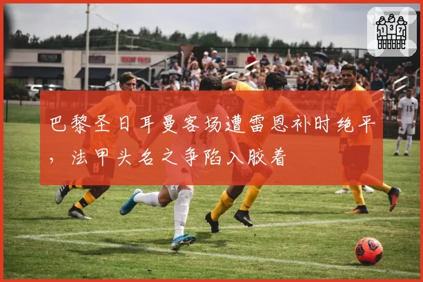 巴黎圣日耳曼客场遭雷恩补时绝平,法甲头名之争陷入胶着