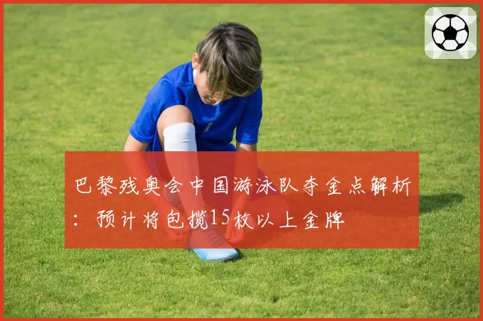 巴黎残奥会中国游泳队夺金点解析:预计将包揽15枚以上金牌