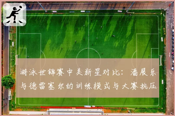 游泳世锦赛中美新星对比：潘展乐与德雷塞尔的训练模式与大赛抗压能力