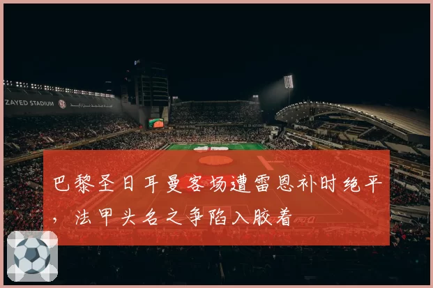 巴黎圣日耳曼客场遭雷恩补时绝平，法甲头名之争陷入胶着