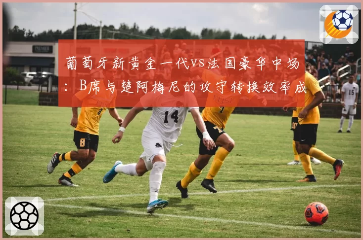 葡萄牙新黄金一代vs法国豪华中场：B席与楚阿梅尼的攻守转换效率成焦点