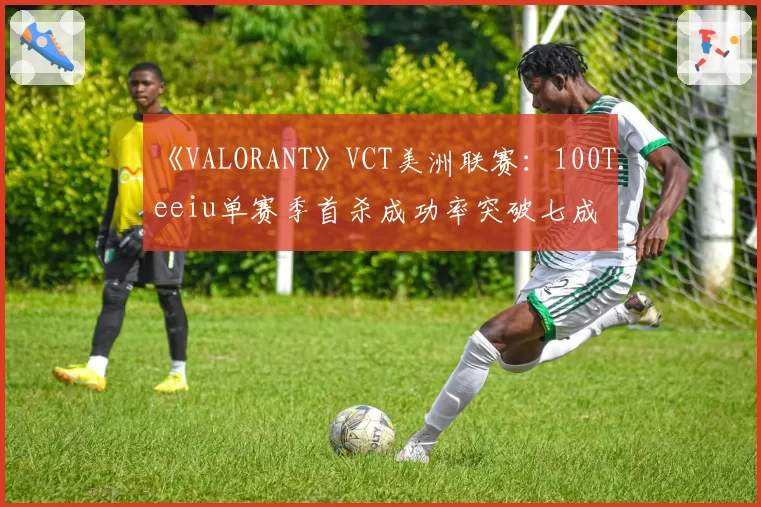 《VALORANT》VCT美洲联赛：100T.eeiu单赛季首杀成功率突破七成