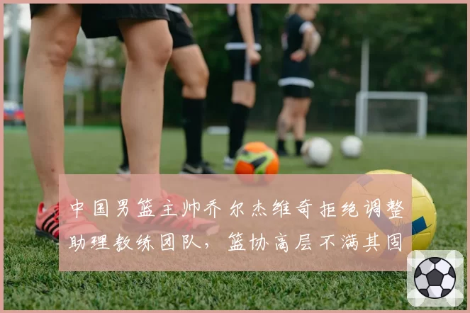 中国男篮主帅乔尔杰维奇拒绝调整助理教练团队,篮协高层不满其固执态度