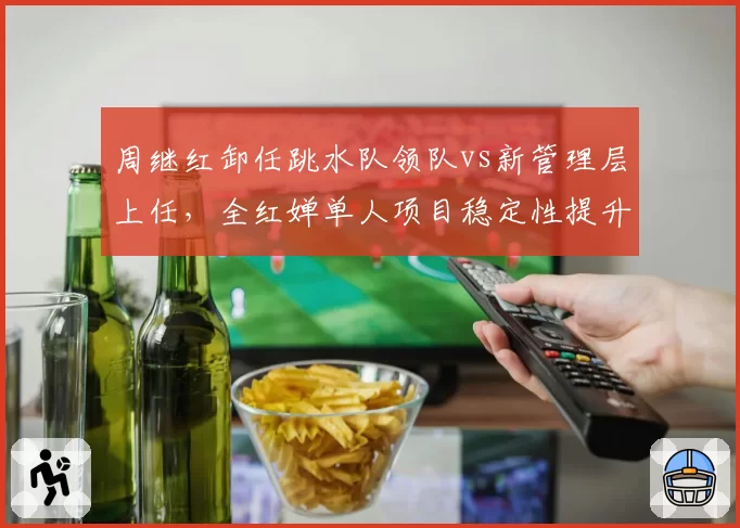 周继红卸任跳水队领队vs新管理层上任,全红婵单人项目稳定性提升9%