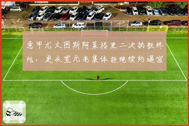 意甲尤文图斯阿莱格里二次执教终结,更衣室元老集体拒绝续约逼宫